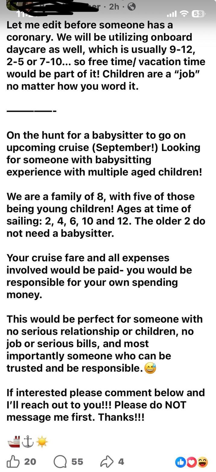 · 2h. ا. 53 Let me edit before someone has a coronary. We will be utilizing onboard daycare as well, which is usually 9-12, 2-5 or 7-10... so free time/ vacation time would be part of it! Children are a "job" no matter how you word it. On the hunt for a babysitter to go on upcoming cruise (September!) Looking for someone with babysitting experience with multiple aged children! We are a family of 8, with five of those being young children! Ages at time of sailing: 2, 4, 6, 10 and 12. The older 2 do not need a babysitter. Your cruise fare and all expenses involved would be paid- you would be responsible for your own spending money. This would be perfect for someone with no serious relationship or children, no job or serious bills, and most importantly someone who can be trusted and be responsible. If interested please comment below and I'll reach out to you!!! Please do NOT message me first. Thanks!!! ♡ 20 55 4