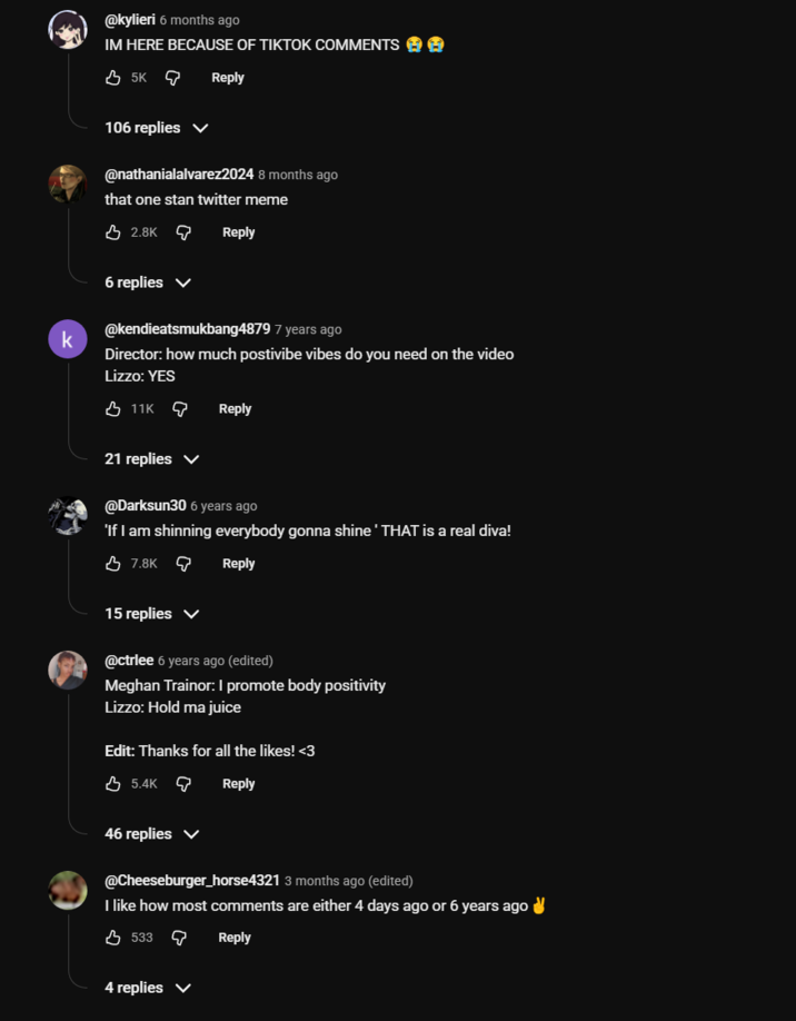 @kylieri 6 months ago IM HERE BECAUSE OF TIKTOK COMMENTS 35K 106 replies Reply @nathanialalvarez2024 8 months ago that one stan twitter meme 2.8K Reply k 6 replies @kendieatsmukbang4879 7 years ago Director: how much postivibe vibes do you need on the video Lizzo: YES 11K Reply 21 replies ▼ @Darksun30 6 years ago 'If I am shinning everybody gonna shine ' THAT is a real diva! 7.8K Reply 15 replies ✓ @ctrlee 6 years ago (edited) Meghan Trainor: I promote body positivity Lizzo: Hold ma juice Edit: Thanks for all the likes! <3 5.4K Reply 46 replies ✓ @Cheeseburger_horse4321 3 months ago (edited) I like how most comments are either 4 days ago or 6 years ago✔ 533 Reply 4 replies ✓