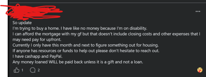 So update I'm trying to buy a home. I have like no money because I'm on disability. I can afford the mortgage with my gf but that doesn't include closing costs and other expenses that I may need pay for upfront. Currently I only have this month and next to figure something out for housing. If anyone has resources or funds to help out please don't hesitate to reach out. I have cashapp and PayPal. Any money loaned WILL be paid back unless it is a gift and not a loan. B1 2