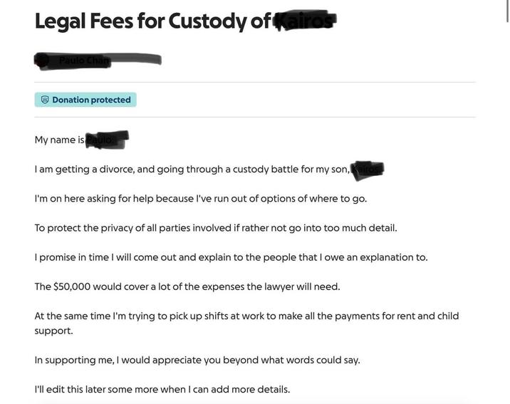 Legal Fees for Custody of Kairos Paulo Chan Donation protected My name is Paulo. I am getting a divorce, and going through a custody battle for my son, Kairos I'm on here asking for help because I've run out of options of where to go. To protect the privacy of all parties involved if rather not go into too much detail. I promise in time I will come out and explain to the people that I owe an explanation to. The $50,000 would cover a lot of the expenses the lawyer will need. At the same time I'm trying to pick up shifts at work to make all the payments for rent and child support. In supporting me, I would appreciate you beyond what words could say. I'll edit this later some more when I can add more details.