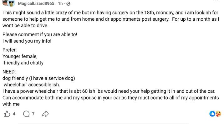 MagicalLizard8965 1h → This might sound a little crazy of me but im having surgery on the 18th, monday, and i am looking for someone to help get me to and from home and dr appointments post surgery. For up to a month as I wont be able to drive. Please comment if you are able to! I will send you my info! Prefer: Younger female, friendly and chatty NEED: dog friendly (i have a service dog) wheelchair accessible ish. I have a power wheelchair that is abt 60 ish lbs would need your help getting it in and out of the car. Can accommodate both me and my spouse in your car as they must come to all of my appointments with me B4 Q7 D