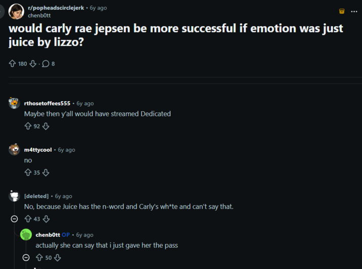 r/popheadscirclejerk • 6y ago chenbott would carly rae jepsen be more successful if emotion was just juice by lizzo? 180 8 rthosetoffees555 - 6y ago Maybe then y'all would have streamed Dedicated 92 m4ttycool • 6y ago no 35 [deleted] • 6y ago No, because Juice has the n-word and Carly's wh*te and can't say that. × 43 chenbott OP -бy ago actually she can say that i just gave her the pass > 50