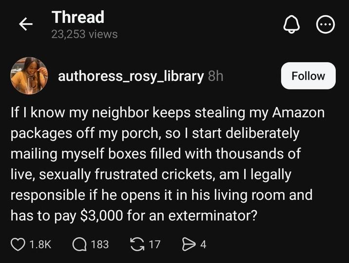 Thread ← 23,253 views authoress_rosy_library 8h Follow If I know my neighbor keeps stealing my Amazon packages off my porch, so I start deliberately mailing myself boxes filled with thousands of live, sexually frustrated crickets, am I legally responsible if he opens it in his living room and has to pay $3,000 for an exterminator? 1.8K Q 183 17 > 4