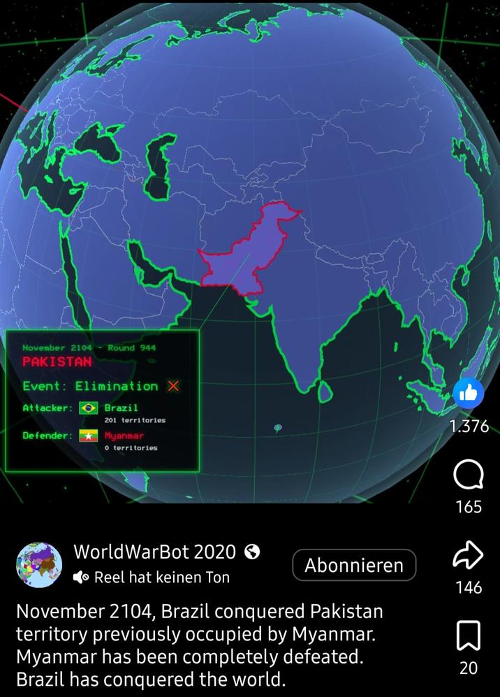 November 2104 Round 944 PAKISTAN Event: Elimination X Attacker: Defender: Brazil 201 territories Myanmar o territories 1.376 165 WorldWarBot 2020 > Reel hat keinen Ton Abonnieren 146 November 2104, Brazil conquered Pakistan territory previously occupied by Myanmar. Myanmar has been completely defeated. Brazil has conquered the world. Σ 20