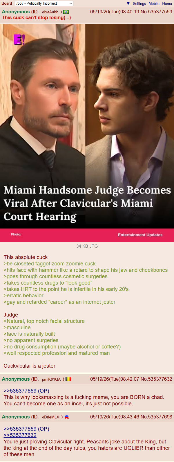 Board /pol/ - Politically Incorrect Anonymous (ID: olxeAubb ) This cuck can't stop losing(...) E! Settings Mobile Home 05/19/26(Tue)08:40:19 No.535377559 Miami Handsome Judge Becomes Viral After Clavicular's Miami Court Hearing Photo: Entertainment Updates 34 KB JPG This absolute cuck >be closeted f----- zoom zoomie cuck >hits face with hammer like a retard to shape his jaw and cheekbones >goes through countless cosmetic surgeries >takes countless drugs to "look good" >takes HRT to the point he is infertile in his early 20's >erratic behavior >gay and retarded "career" as an internet jester Judge >Natural, top notch facial structure >masculine >face is naturally built >no apparent surgeries >no drug consumption (maybe alcohol or coffee?) >well respected profession and matured man Cuckvicular is a jester Anonymous (ID: pmiK01QA) >>535377559 (OP). 05/19/26(Tue)08:42:07 No.535377632 This is why looksmaxxing is a f------ meme, you are BORN a chad. You can't become one as an incel, it's just not possible. Anonymous (ID: oDrleMLX) >>535377559 (OP) >>535377632 05/19/26(Tue)08:43:46 No.535377698 You're just proving Clavicular right. Peasants joke about the King, but the king at the end of the day rules, you haters are UGLIER than either of these men