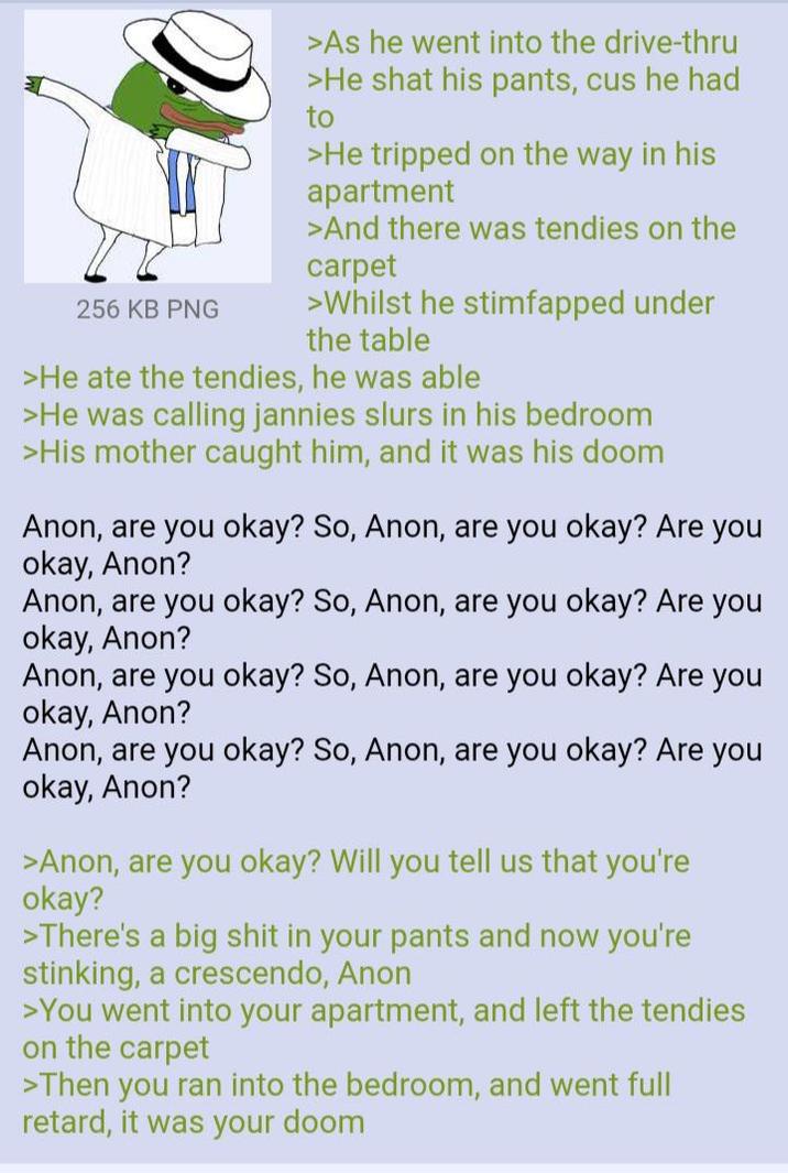 256 KB PNG >As he went into the drive-thru >He shat his pants, cus he had to >He tripped on the way in his apartment >And there was tendies on the carpet >Whilst he stimfapped under the table >He ate the tendies, he was able >He was calling jannies slurs in his bedroom >His mother caught him, and it was his doom Anon, are you okay? So, Anon, are you okay? Are you okay, Anon? Anon, are you okay? So, Anon, are you okay? Are you okay, Anon? Anon, are you okay? So, Anon, are you okay? Are you okay, Anon? Anon, are you okay? So, Anon, are you okay? Are you okay, Anon? >Anon, are you okay? Will you tell us that you're okay? >There's a big s--- in your pants and now you're stinking, a crescendo, Anon >You went into your apartment, and left the tendies on the carpet >Then you ran into the bedroom, and went full retard, it was your doom