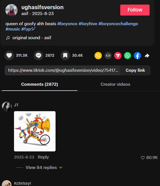 ughasifsversion asif. 2025-8-23 Follow queen of goofy ahh beats #beyonce #beyhive #beyoncechallenge #music #fyp ♫ original sound - asif 311.3K 2872 30.4K 1 7 f Copy link https://www.tiktok.com/@ughasifsversion/video/75417... Comments (2872) Creator videos JT 2025-8-23 Reply View 84 replies Kchrissy! ✓ 80.9K