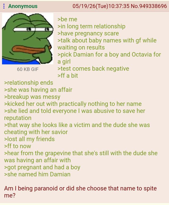 Anonymous 60 KB GIF >relationship ends 05/19/26(Tue)10:37:35 No.949338696 >be me >in long term relationship >have pregnancy scare >talk about baby names with gf while waiting on results >pick Damian for a boy and Octavia for a girl >test comes back negative >ff a bit >she was having an affair >breakup was messy >kicked her out with practically nothing to her name >she lied and told everyone I was abusive to save her reputation >that way she looks like a victim and the dude she was cheating with her savior >lost all my friends >ff to now >hear from the grapevine that she's still with the dude she was having an affair with >got pregnant and had a boy >she named him Damian Am I being paranoid or did she choose that name to spite me?