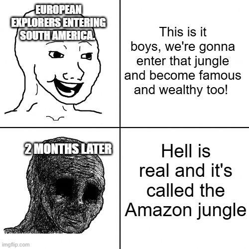 EUROPEAN EXPLORERS ENTERING SOUTH AMERICA This is it boys, we're gonna enter that jungle and become famous and wealthy too! imgflip.com 2 MONTHS LATER Hell is real and it's called the Amazon jungle
