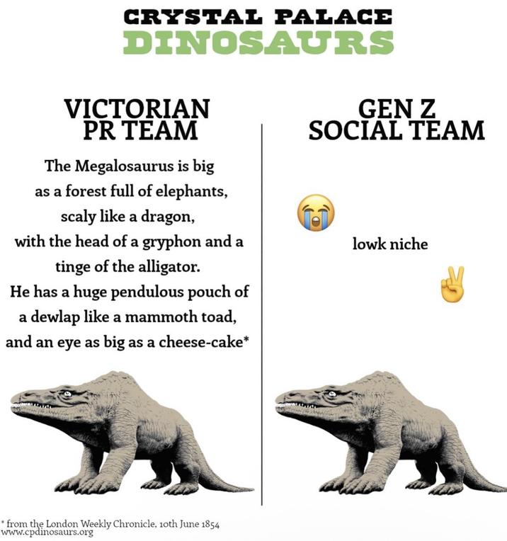 CRYSTAL PALACE DINOSAURS VICTORIAN PR TEAM The Megalosaurus is big as a forest full of elephants, scaly like a dragon, with the head of a gryphon and a tinge of the alligator. He has a huge pendulous pouch of a dewlap like a mammoth toad, and an eye as big as a cheese-cake* GEN Z SOCIAL TEAM lowk niche * from the London Weekly Chronicle, 10th June 1854 www.cpdinosaurs.org