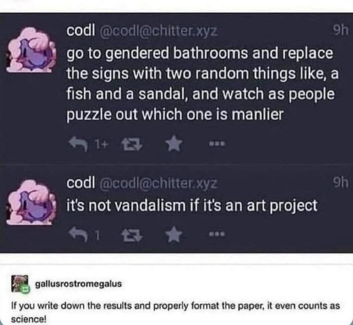 9h codl@codl@chitter.xyz go to gendered bathrooms and replace the signs with two random things like, fish and a sandal, and watch as people puzzle out which one is manlier 1+ 13 codl@codl@chitter.xyz it's not vandalism if it's an art project 1 4G 9h gallusrostromegalus If you write down the results and properly format the paper, it even counts as science!
