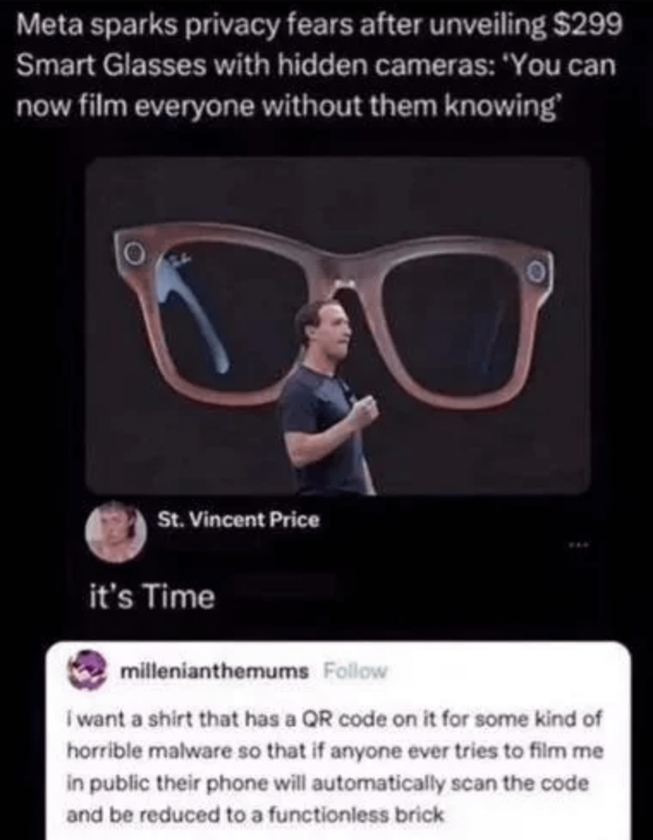 Meta sparks privacy fears after unveiling $299 Smart Glasses with hidden cameras: 'You can now film everyone without them knowing' St. Vincent Price it's Time millenianthemums Follow I want a shirt that has a QR code on it for some kind of horrible malware so that if anyone ever tries to film me in public their phone will automatically scan the code and be reduced to a functionless brick