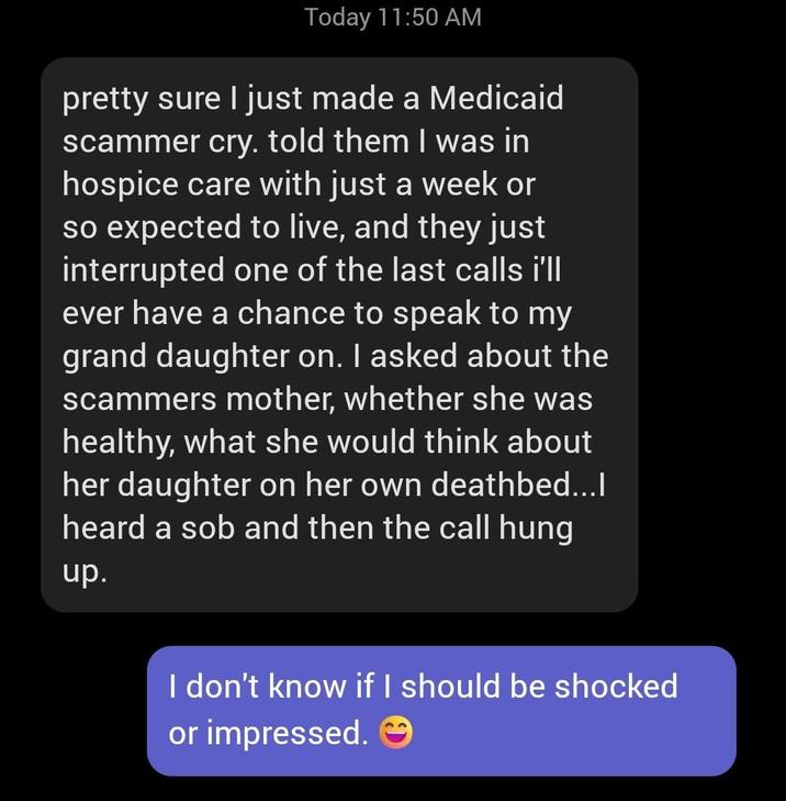 Today 11:50 AM pretty sure I just made a Medicaid scammer cry. told them I was in hospice care with just a week or so expected to live, and they just interrupted one of the last calls i'll ever have a chance to speak to my grand daughter on. I asked about the scammers mother, whether she was healthy, what she would think about her daughter on her own deathbed...I heard a s-- and then the call hung up. I don't know if I should be shocked or impressed.