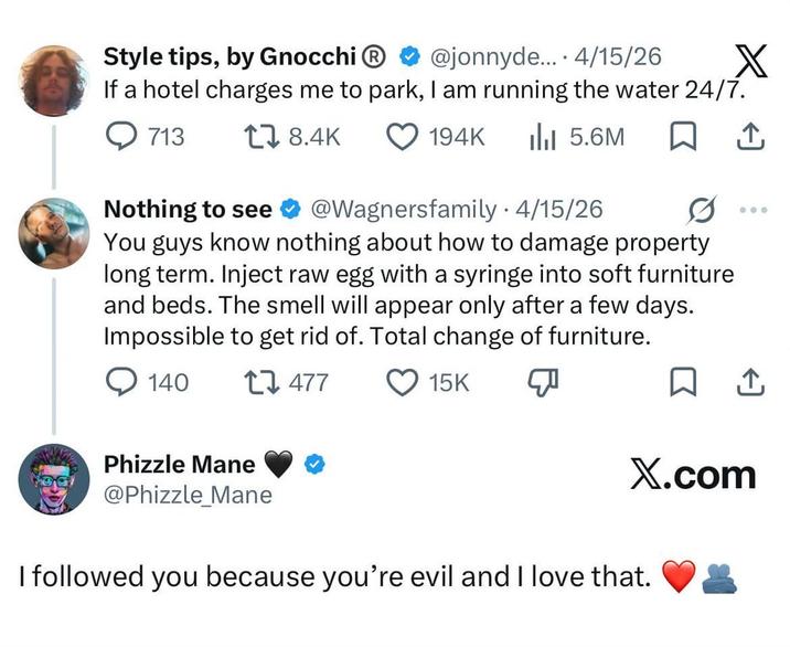 Style tips, by Gnocchi Ⓡ • @jonnyde... 4/15/26 X If a hotel charges me to park, I am running the water 24/7. 713 18.4K Nothing to see 194K Ill 5.6M ↑ . 0 000 @Wagnersfamily 4/15/26. You guys know nothing about how to damage property long term. Inject raw egg with a syringe into soft furniture and beds. The smell will appear only after a few days. Impossible to get rid of. Total change of furniture. 140 17477 Phizzle Mane @Phizzle Mane 15K ☐ ↑ X.com I followed you because you're evil and I love that.