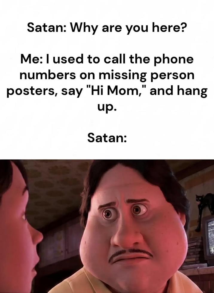 Satan: Why are you here? Me: I used to call the phone numbers on missing person posters, say "Hi Mom," and hang up. Satan: