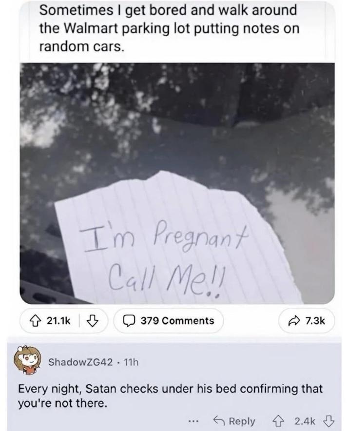 Sometimes I get bored and walk around the Walmart parking lot putting notes on random cars. 21.1k I'm Pregnant Call Me!! 379 Comments 7.3k ShadowZG42 - 11h Every night, Satan checks under his bed confirming that you're not there. ... Reply 2.4k