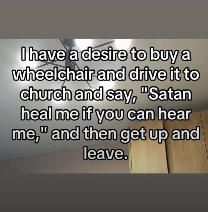 I have a desire to buy a wheelchair and drive it to church and say, "Satan heal me if you can hear me," and then get up and leave.