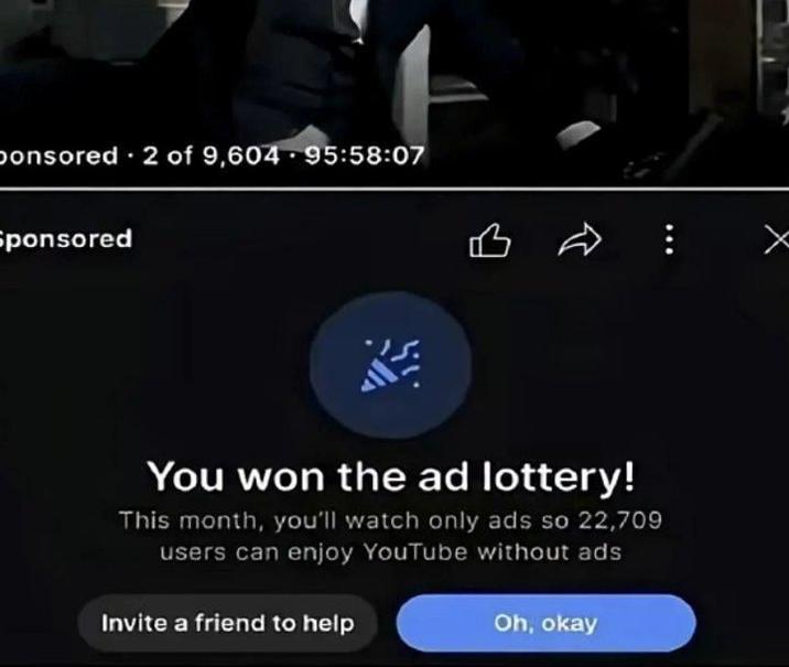 ponsored 2 of 9,604 95:58:07 • Sponsored 凸 You won the ad lottery! This month, you'll watch only ads so 22,709 users can enjoy YouTube without ads Invite a friend to help Oh, okay