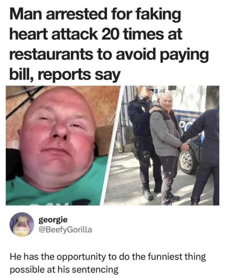 Man arrested for faking heart attack 20 times at restaurants to avoid paying bill, reports say 340 CUERPO N P georgie @BeefyGorilla He has the opportunity to do the funniest thing possible at his sentencing