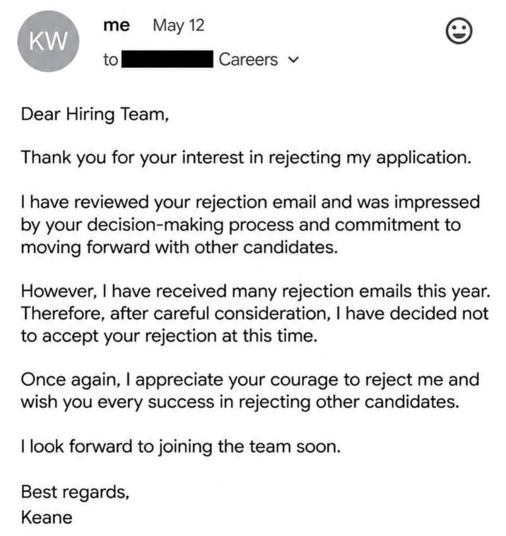 me May 12 KW to Careers Dear Hiring Team, Thank you for your interest in rejecting my application. I have reviewed your rejection email and was impressed by your decision-making process and commitment to moving forward with other candidates. However, I have received many rejection emails this year. Therefore, after careful consideration, I have decided not to accept your rejection at this time. Once again, I appreciate your courage to reject me and wish you every success in rejecting other candidates. I look forward to joining the team soon. Best regards, Keane