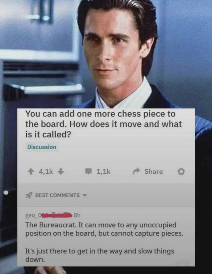 You can add one more chess piece to the board. How does it move and what is it called? Discussion ↑ 4,1k BEST COMMENTS ▾ 1,1k Share geo_0 8h The Bureaucrat. It can move to any unoccupied position on the board, but cannot capture pieces. It's just there to get in the way and slow things down.