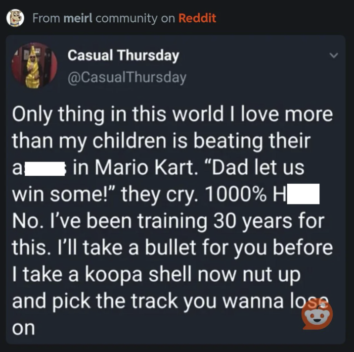 (From meirl community on Reddit Casual Thursday @CasualThursday Only thing in this world I love more than my children is beating their a in Mario Kart. "Dad let us win some!" they cry. 1000% H| No. I've been training 30 years for this. I'll take a bullet for you before I take a koopa shell now nut up and pick the track you wanna lose on