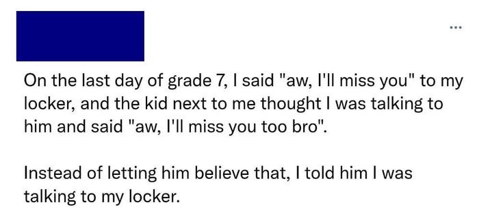 On the last day of grade 7, I said "aw, I'll miss you" to my locker, and the kid next to me thought I was talking to him and said "aw, I'll miss you too bro". Instead of letting him believe that, I told him I was talking to my locker.