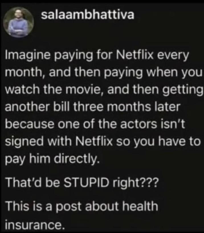 salaambhattiva Imagine paying for Netflix every month, and then paying when you watch the movie, and then getting another bill three months later because one of the actors isn't signed with Netflix so you have to pay him directly. That'd be STUPID right??? This is a post about health insurance.