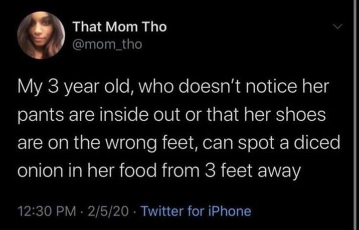 That Mom Tho @mom_tho My 3 year old, who doesn't notice her pants are inside out or that her shoes are on the wrong feet, can spot a diced onion in her food from 3 feet away 12:30 PM - 2/5/20 Twitter for iPhone