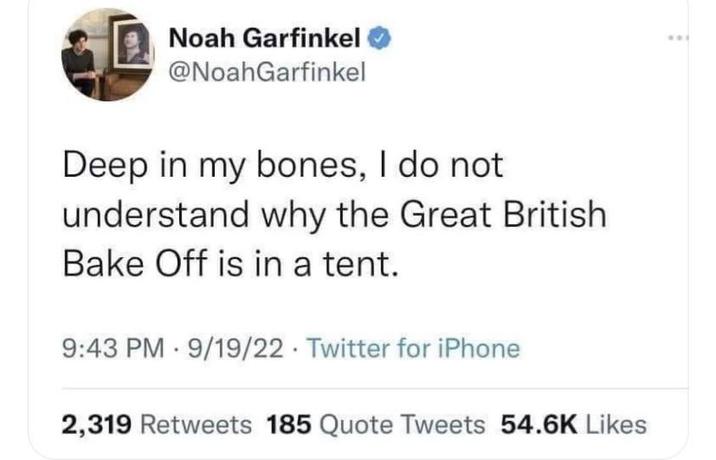 Noah Garfinkel @NoahGarfinkel Deep in my bones, I do not understand why the Great British Bake Off is in a tent. 9:43 PM 9/19/22 Twitter for iPhone 2,319 Retweets 185 Quote Tweets 54.6K Likes