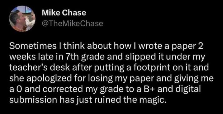 Mike Chase @TheMike Chase Sometimes I think about how I wrote a paper 2 weeks late in 7th grade and slipped it under my teacher's desk after putting a footprint on it and she apologized for losing my paper and giving me a O and corrected my grade to a B+ and digital submission has just ruined the magic.