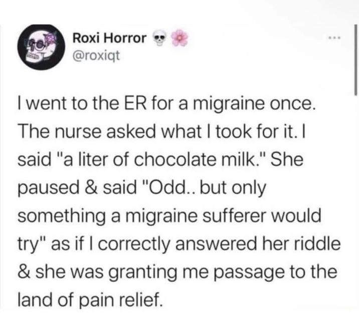 Roxi Horror @roxiqt I went to the ER for a migraine once. The nurse asked what I took for it. I said "a liter of chocolate milk." She paused & said "Odd.. but only something a migraine sufferer would try" as if I correctly answered her riddle & she was granting me passage to the land of pain relief.