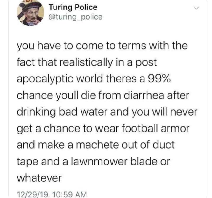 Turing Police @turing_police you have to come to terms with the fact that realistically in a post apocalyptic world theres a 99% chance youll die from diarrhea after drinking bad water and you will never get a chance to wear football armor and make a machete out of duct tape and a lawnmower blade or whatever 12/29/19, 10:59 AM