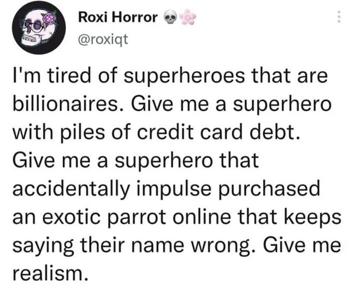 Roxi Horror @roxiqt I'm tired of superheroes that are billionaires. Give me a superhero with piles of credit card debt. Give me a superhero that accidentally impulse purchased an exotic parrot online that keeps saying their name wrong. Give me realism.
