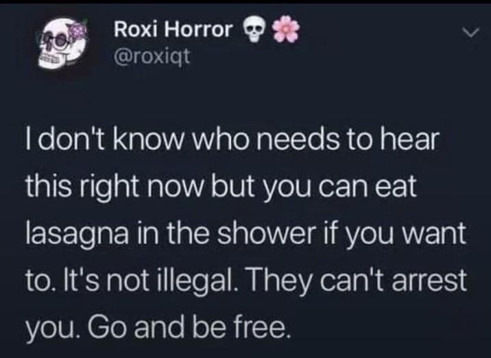 Roxi Horror *** @roxiqt I don't know who needs to hear this right now but you can eat lasagna in the shower if you want to. It's not illegal. They can't arrest you. Go and be free.