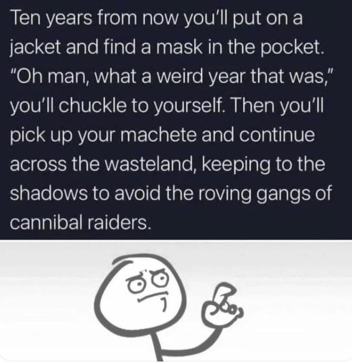 Ten years from now you'll put on a jacket and find a mask in the pocket. "Oh man, what a weird year that was," you'll chuckle to yourself. Then you'll pick up your machete and continue across the wasteland, keeping to the shadows to avoid the roving gangs of cannibal raiders.