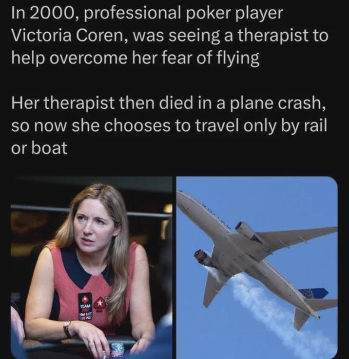 In 2000, professional poker player Victoria Coren, was seeing a therapist to help overcome her fear of flying Her therapist then died in a plane crash, so now she chooses to travel only by rail or boat TEAM FOR ING