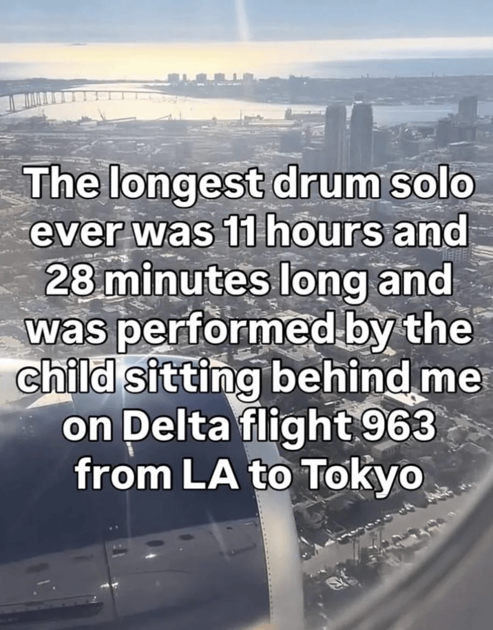 The longest drum solo ever was 11 hours and 28 minutes long and was performed by the child sitting behind me on Delta flight 963 from LA to Tokyo