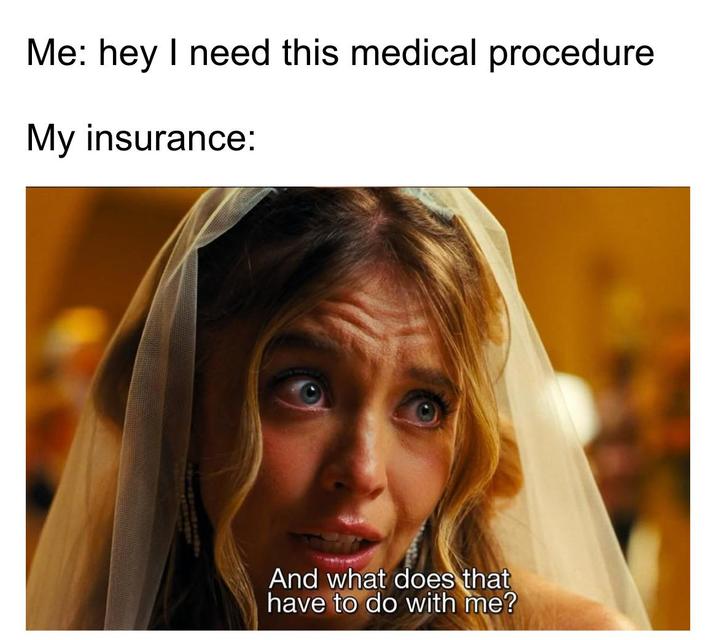 Me: hey I need this medical procedure My insurance: And what does that have to do with me?