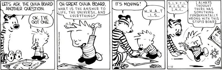 LET'S ASK THE QUIJA BOARD ANOTHER QUESTION. OH GREAT OULJA BOARD, WHAT IS THE ANSWER TO LIFE, THE UNIVERSE, AND EVERYTHING? OK, I'VE GOT ONE. ⒸTHUSIal Press SyAIR IT'S MOVING! S....X..T.... W..H..A..T M..E..S..N.. I..N..E.. ..\..S.. MERSON 1.12 I ALWAYS THOUGHT THERE WAS SOMETHING FUNDAMENTALLY WRONG WITH THIS STUPID BOARD BRO