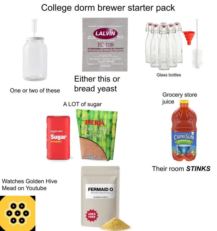 College dorm brewer starter pack WINE YEAST LEVURE AVIN LEVADUNA EHOLOGICA CHO A GLUTEN-FREE LALVIN LIBBE d« OMG y GLUTEN EC-1118 SANS OCH Saccharomyces cerevisiae (ex-bayanus) Sparking wines/Vins effervescents/Vinos espumoses FOR-POUR-PARA 41-(GAL/AI NET WEIGHT POIDS HET PESO NETO 5 g (0.176 oz) PRODUCT OF PRODUIT DU PRODUCTO OF CANADA One or two of these amazon saver Either this or bread yeast A LOT of sugar Sugar Granulated IBERIA PURE CANE TURBINADO SUGAR Watches Golden Hive Mead on Youtube FERMAID O UREA FREE Glass bottles Grocery store juice CAPRISUN Their room STINKS