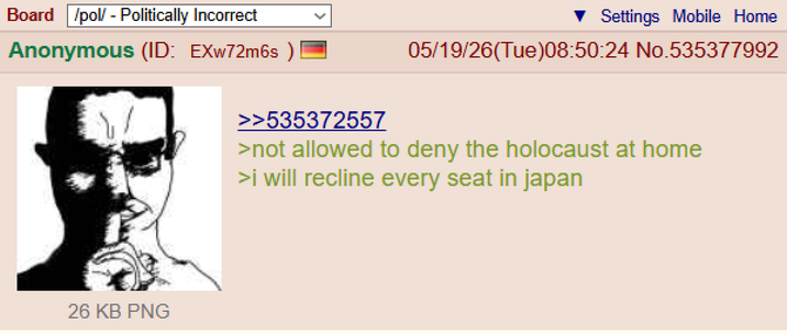 Board /pol/ - Politically Incorrect Anonymous (ID: EXw72m6s) >>535372557 Settings Mobile Home 05/19/26(Tue)08:50:24 No.535377992 >not allowed to deny the holocaust at home >i will recline every seat in japan 26 KB PNG