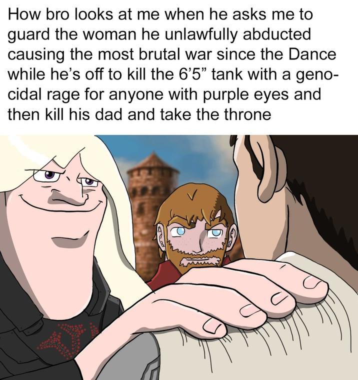 How bro looks at me when he asks me to guard the woman he unlawfully abducted causing the most brutal war since the Dance while he's off to kill the 6'5" tank with a geno- cidal rage for anyone with purple eyes and then kill his dad and take the throne