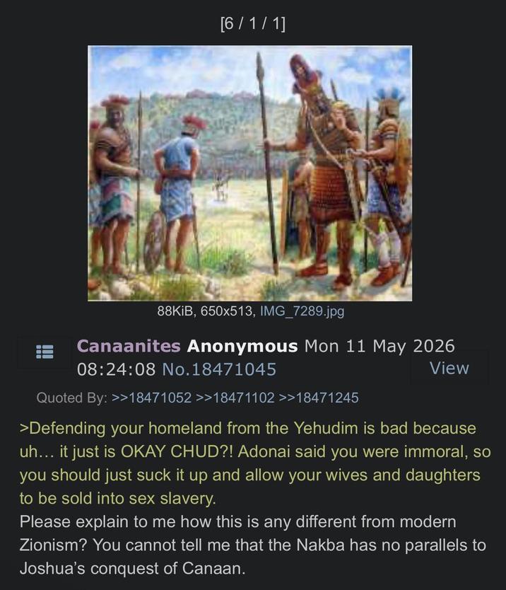 [6/1/1] 88KiB, 650x513, IMG_7289.jpg Canaanites Anonymous Mon 11 May 2026 08:24:08 No. 18471045 Quoted By: >>18471052 >>18471102 >>18471245 View >Defending your homeland from the Yehudim is bad because uh... it just is OKAY CHUD?! Adonai said you were immoral, so you should just suck it up and allow your wives and daughters to be sold into sex slavery. Please explain to me how this is any different from modern Zionism? You cannot tell me that the Nakba has no parallels to Joshua's conquest of Canaan.
