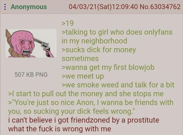 : Anonymous 507 KB PNG 04/03/21(Sat) 12:09:40 No.63034762 >19 >talking to girl who does onlyfans in my neighborhood >sucks d--- for money sometimes >wanna get my first b------ >we meet up >we smoke weed and talk for a bit >I start to pull out the money and she stops me >"You're just so nice Anon, I wanna be friends with you, so sucking your d--- feels wrong." i can't believe i got friendzoned by a prostitute what the f--- is wrong with me