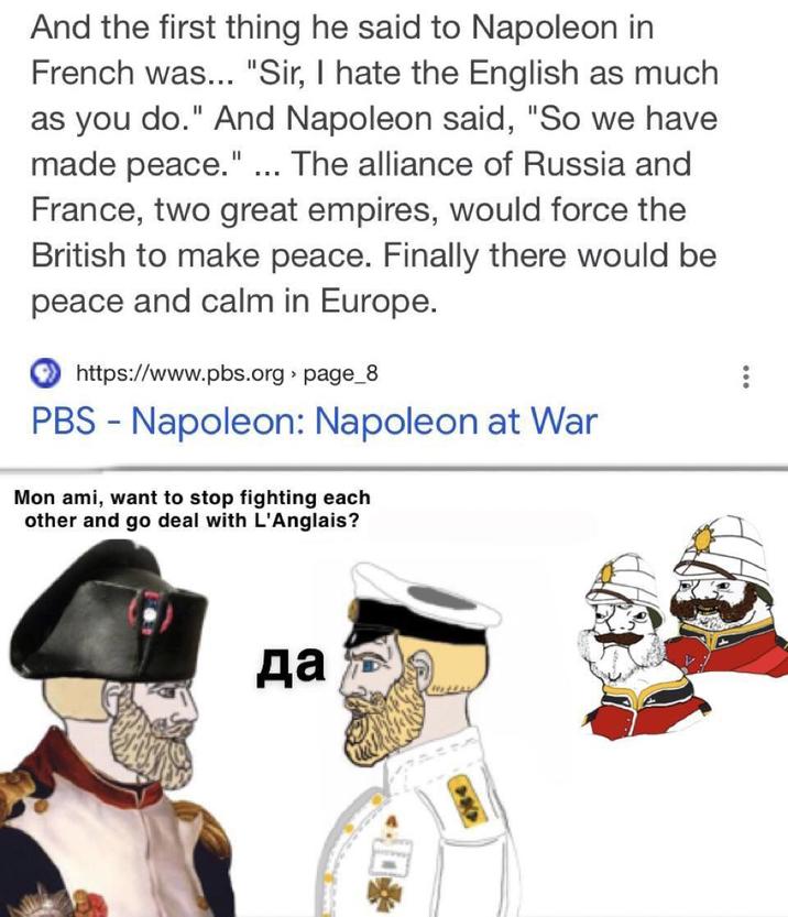 And the first thing he said to Napoleon in French was... "Sir, I hate the English as much as you do." And Napoleon said, "So we have made peace." ... The alliance of Russia and France, two great empires, would force the British to make peace. Finally there would be peace and calm in Europe. https://www.pbs.org> page_8 PBS - Napoleon: Napoleon at War Mon ami, want to stop fighting each other and go deal with L'Anglais? да