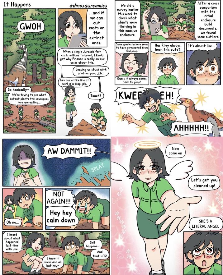 It Happens GWOH 〃 So basically- 45 " 33431 N' We're trying to see what extant plants the sauropods here are eating... @dinosaurcomics ...and if we can cut costs on the extinct ones. When a single Jurassic fern costs millions to breed, I kinda get why Finance is really on our asses about this. Leaving us stuck with another poop job... Kev our entire line of work is a poop job. We did a survey earlier this week to check what plants were thriving in this massive enclosure. Some species in here seem to have germinated from bird poop. Guess it always comes back to poop! Touché KWER Has Riley always been this cute? EH! After a cross comparison with the initial enclosure build documents, we found some outliers. It's almost like... AHHHHH!! Oh no... AW DAMMIT!! NOT AGAIN!!! Hey hey calm down SPLAT P Now come on I heard about what happened last time with Joe. I know it sucks and all but hey- S--- happens- And that's OK! 13 *** Let's get you cleaned up! SHE'S A LITERAL ANGEL