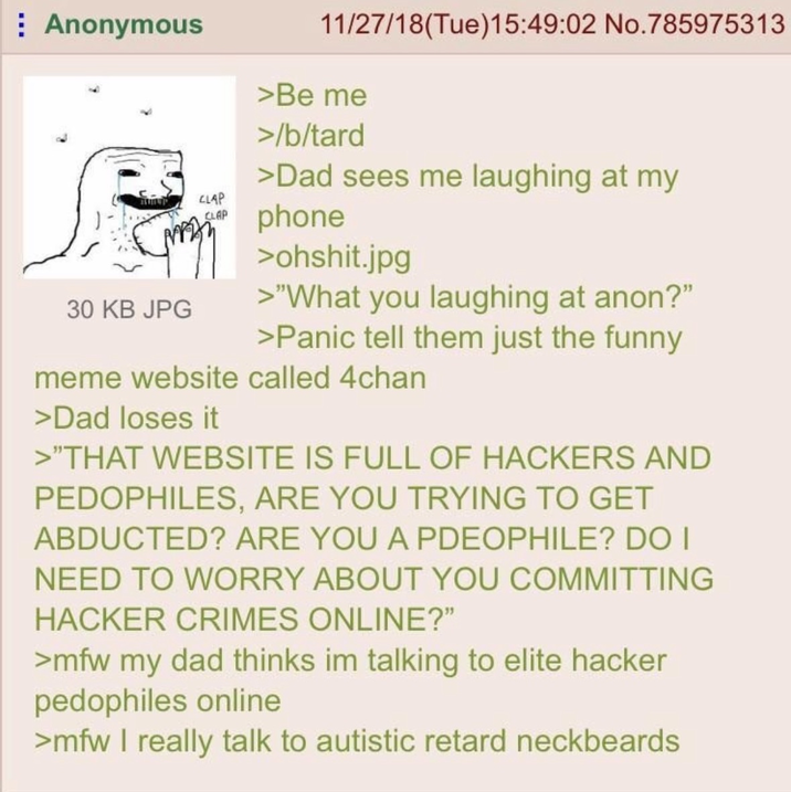 Anonymous 30 KB JPG CLAP CLAP 11/27/18(Tue)15:49:02 No.785975313 >Be me >/b/tard >Dad sees me laughing at my phone >ohshit.jpg >"What you laughing at anon?" >Panic tell them just the funny meme website called 4chan >Dad loses it >"THAT WEBSITE IS FULL OF HACKERS AND PEDOPHILES, ARE YOU TRYING TO GET ABDUCTED? ARE YOU A PDEOPHILE? DO I NEED TO WORRY ABOUT YOU COMMITTING HACKER CRIMES ONLINE?" >mfw my dad thinks im talking to elite hacker pedophiles online >mfw I really talk to autistic retard neckbeards