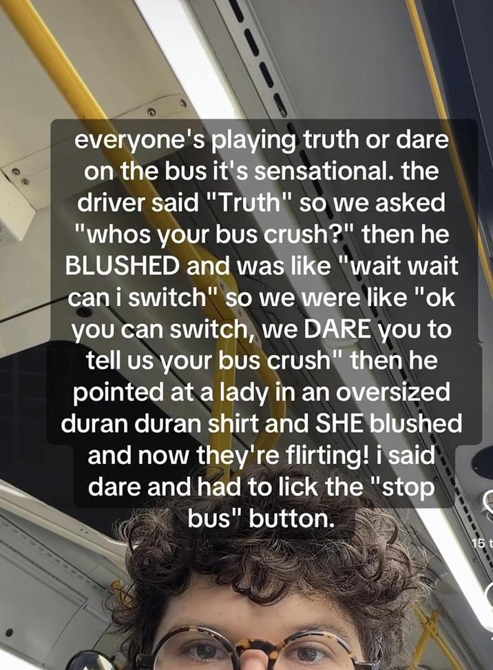 @ @ everyone's playing truth or dare on the bus it's sensational. the driver said "Truth" so we asked "whos your bus crush?" then he BLUSHED and was like "wait wait can i switch" so we were like "ok you can switch, we DARE you to tell us your bus crush" then he pointed at a lady in an oversized duran duran shirt and SHE blushed and now they're flirting! i said dare and had to lick the "stop bus" button. S 15t