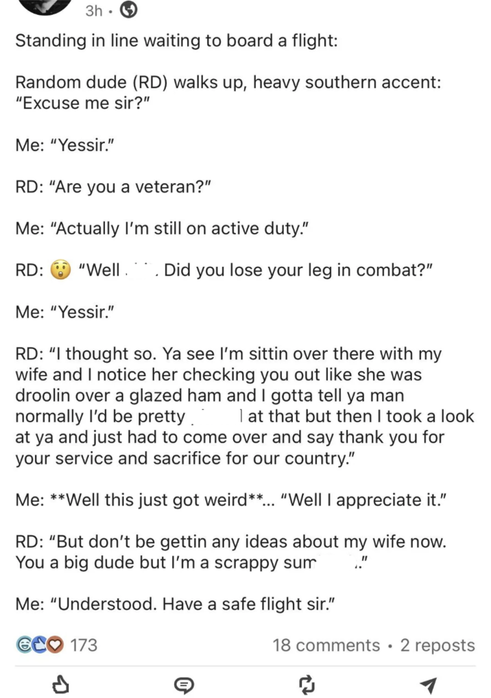 3h. Standing in line waiting to board a flight: Random dude (RD) walks up, heavy southern accent: "Excuse me sir?" Me: "Yessir." RD: "Are you a veteran?" Me: "Actually I'm still on active duty." RD: "Well Did you lose your leg in combat?" Me: "Yessir." RD: "I thought so. Ya see I'm sittin over there with my wife and I notice her checking you out like she was droolin over a glazed ham and I gotta tell ya man normally I'd be pretty.. I at that but then I took a look at ya and just had to come over and say thank you for your service and sacrifice for our country." Me: **Well this just got weird**... "Well I appreciate it." RD: "But don't be gettin any ideas about my wife now. You a big dude but I'm a scrappy sum Me: "Understood. Have a safe flight sir." GCO 173 18 comments • 2 reposts ༡
